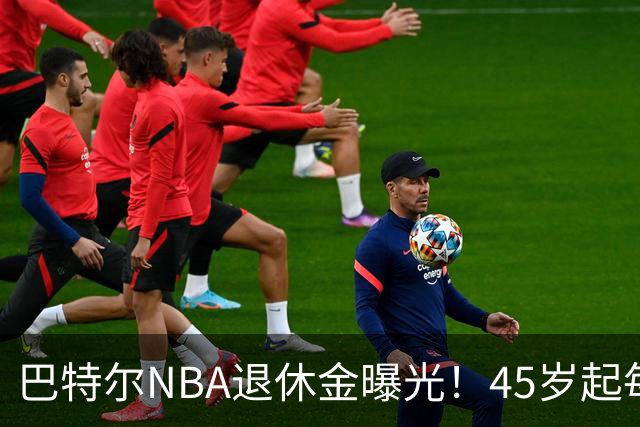 巴特尔NBA退休金曝光！45岁起每月领钱，62岁后数字惊人真羡慕